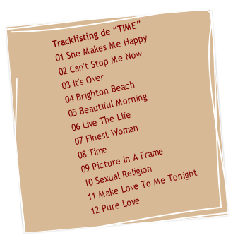 
Tracklisting de “TIME” 
01 She Makes Me Happy
02 Can't Stop Me Now
03 It's Over
04 Brighton Beach
05 Beautiful Morning
06 Live The Life
07 Finest Woman
08 Time
09 Picture In A Frame
10 Sexual Religion
11 Make Love To Me Tonight
       12 Pure Love

