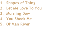1.		Shapes of Thing 2.		Let Me Love To You 3.		Morning Dew 4.		You Shook Me 5. 	Ol’Man River